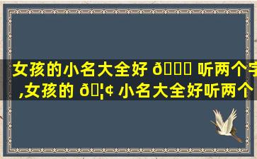 女孩的小名大全好 🐈 听两个字,女孩的 🦢 小名大全好听两个字的名字